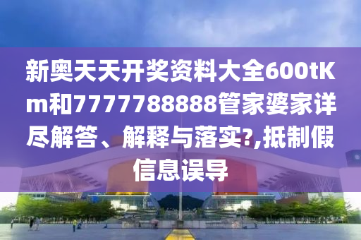 新奥天天开奖资料大全600tKm和7777788888管家婆家详尽解答、解释与落实?,抵制假信息误导