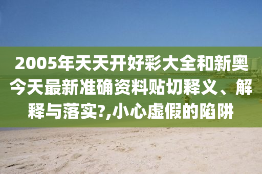 2005年天天开好彩大全和新奥今天最新准确资料贴切释义、解释与落实?,小心虚假的陷阱