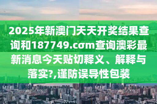 2025年新澳门天天开奖结果查询和187749.cσm查询澳彩最新消息今天贴切释义、解释与落实?,谨防误导性包装