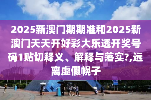 2025新澳门期期准和2025新澳门天天开好彩大乐透开奖号码1贴切释义、解释与落实?,远离虚假幌子