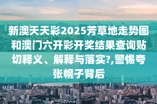 新澳天天彩2025芳草地走势图和澳门六开彩开奖结果查询贴切释义、解释与落实?,警惕夸张幌子背后