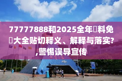 77777888和2025全年資料免費大全贴切释义、解释与落实?,警惕误导宣传