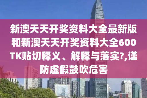 新澳天天开奖资料大全最新版和新澳天天开奖资料大全600TK贴切释义、解释与落实?,谨防虚假鼓吹危害