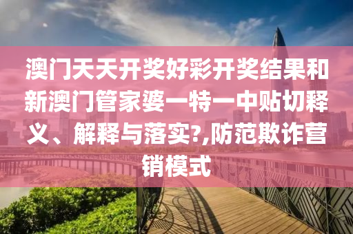 澳门天天开奖好彩开奖结果和新澳门管家婆一特一中贴切释义、解释与落实?,防范欺诈营销模式