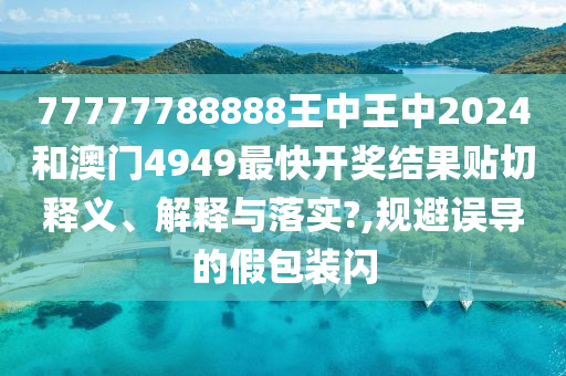 77777788888王中王中2024和澳门4949最快开奖结果贴切释义、解释与落实?,规避误导的假包装闪