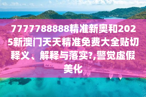 7777788888精准新奥和2025新澳门天天精准免费大全贴切释义、解释与落实?,警觉虚假美化