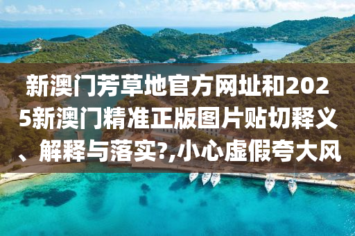 新澳门芳草地官方网址和2025新澳门精准正版图片贴切释义、解释与落实?,小心虚假夸大风