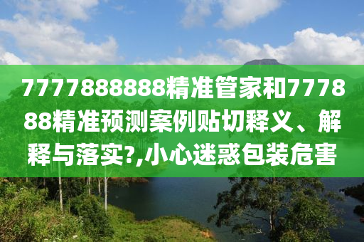 7777888888精准管家和777888精准预测案例贴切释义、解释与落实?,小心迷惑包装危害