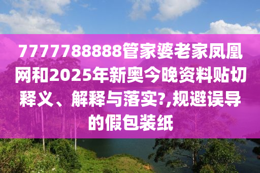 7777788888管家婆老家凤凰网和2025年新奥今晚资料贴切释义、解释与落实?,规避误导的假包装纸