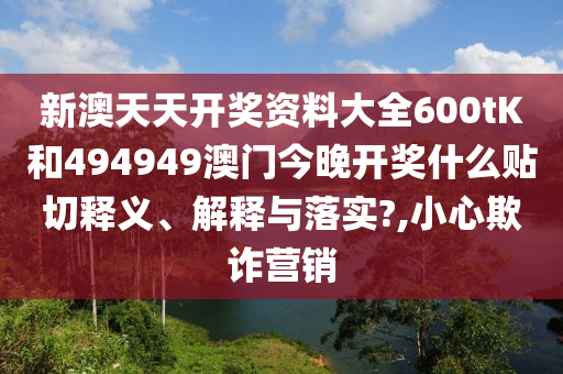 新澳天天开奖资料大全600tK和494949澳门今晚开奖什么贴切释义、解释与落实?,小心欺诈营销