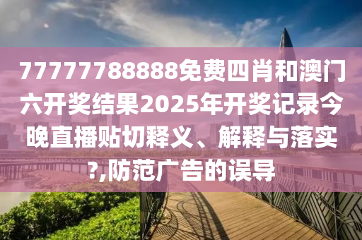 77777788888免费四肖和澳门六开奖结果2025年开奖记录今晚直播贴切释义、解释与落实?,防范广告的误导