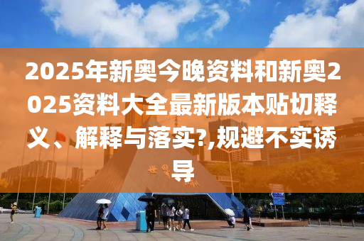 2025年新奥今晚资料和新奥2025资料大全最新版本贴切释义、解释与落实?,规避不实诱导