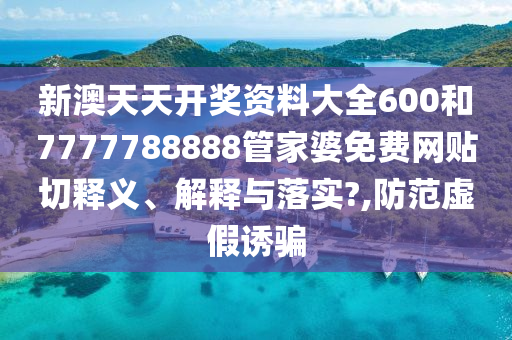 新澳天天开奖资料大全600和7777788888管家婆免费网贴切释义、解释与落实?,防范虚假诱骗