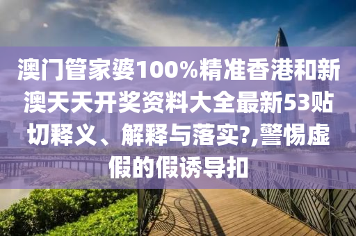 澳门管家婆100%精准香港和新澳天天开奖资料大全最新53贴切释义、解释与落实?,警惕虚假的假诱导扣