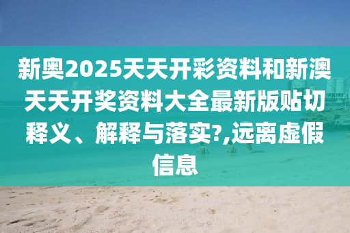 新奥2025天天开彩资料和新澳天天开奖资料大全最新版贴切释义、解释与落实?,远离虚假信息