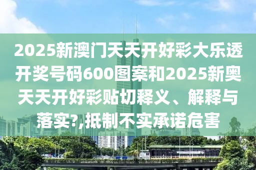 2025新澳门天天开好彩大乐透开奖号码600图案和2025新奥天天开好彩贴切释义、解释与落实?,抵制不实承诺危害