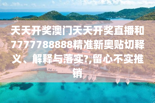 天天开奖澳门天天开奖直播和7777788888精准新奥贴切释义、解释与落实?,留心不实推销
