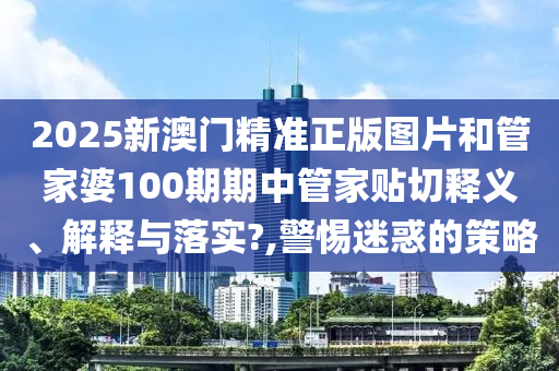 2025新澳门精准正版图片和管家婆100期期中管家贴切释义、解释与落实?,警惕迷惑的策略