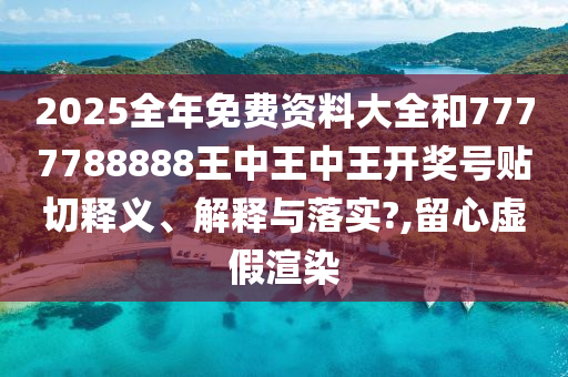 2025全年免费资料大全和7777788888王中王中王开奖号贴切释义、解释与落实?,留心虚假渲染