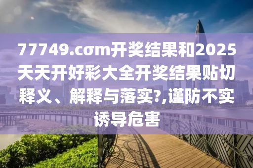 77749.cσm开奖结果和2025天天开好彩大全开奖结果贴切释义、解释与落实?,谨防不实诱导危害