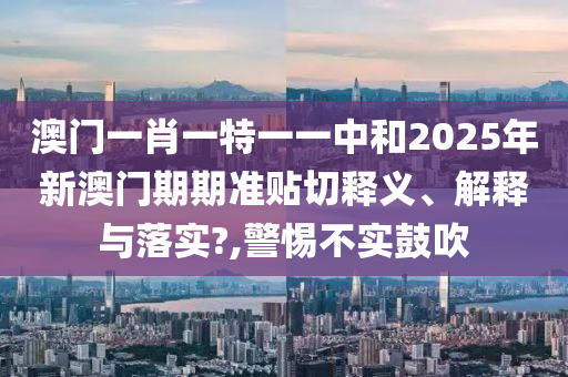 澳门一肖一特一一中和2025年新澳门期期准贴切释义、解释与落实?,警惕不实鼓吹