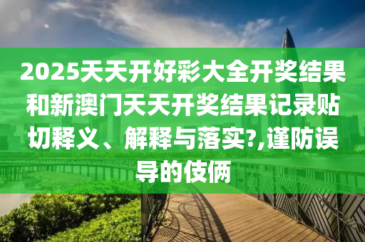 2025天天开好彩大全开奖结果和新澳门天天开奖结果记录贴切释义、解释与落实?,谨防误导的伎俩