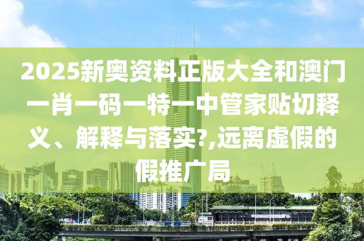 2025新奥资料正版大全和澳门一肖一码一特一中管家贴切释义、解释与落实?,远离虚假的假推广局