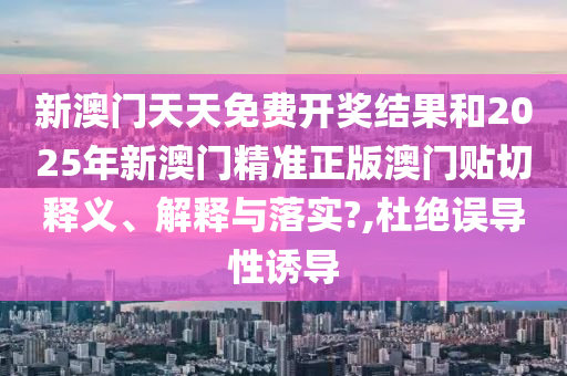 新澳门天天免费开奖结果和2025年新澳门精准正版澳门贴切释义、解释与落实?,杜绝误导性诱导