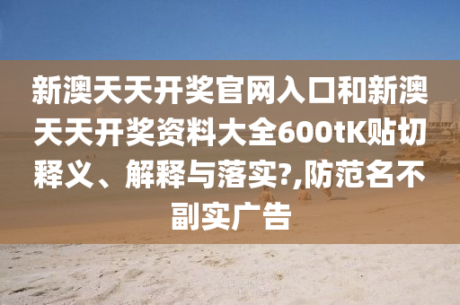新澳天天开奖官网入口和新澳天天开奖资料大全600tK贴切释义、解释与落实?,防范名不副实广告