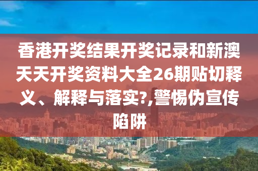 香港开奖结果开奖记录和新澳天天开奖资料大全26期贴切释义、解释与落实?,警惕伪宣传陷阱