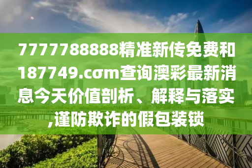 7777788888精准新传免费和187749.cσm查询澳彩最新消息今天价值剖析、解释与落实,谨防欺诈的假包装锁