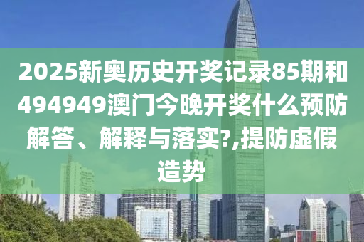 2025新奥历史开奖记录85期和494949澳门今晚开奖什么预防解答、解释与落实?,提防虚假造势