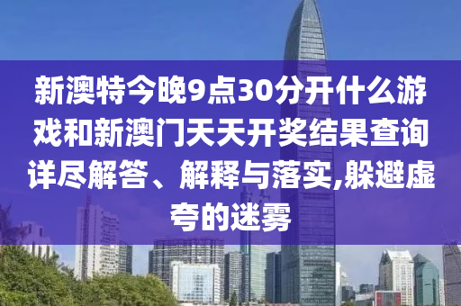 新澳特今晚9点30分开什么游戏和新澳门天天开奖结果查询详尽解答、解释与落实,躲避虚夸的迷雾