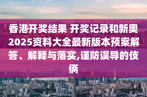 香港开奖结果 开奖记录和新奥2025资料大全最新版本预案解答、解释与落实,谨防误导的伎俩