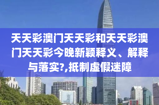 天天彩澳门天天彩和天天彩澳门天天彩今晚新颖释义、解释与落实?,抵制虚假迷障
