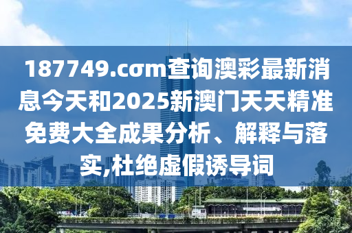 187749.cσm查询澳彩最新消息今天和2025新澳门天天精准免费大全成果分析、解释与落实,杜绝虚假诱导词