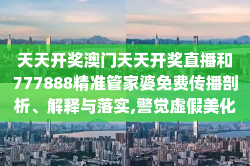 天天开奖澳门天天开奖直播和777888精准管家婆免费传播剖析、解释与落实,警觉虚假美化