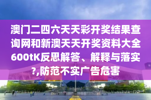 澳门二四六天天彩开奖结果查询网和新澳天天开奖资料大全600tK反思解答、解释与落实?,防范不实广告危害