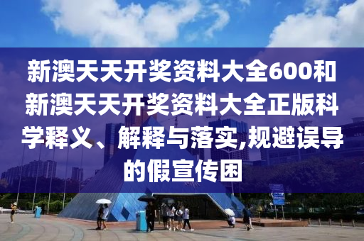 新澳天天开奖资料大全600和新澳天天开奖资料大全正版科学释义、解释与落实,规避误导的假宣传困