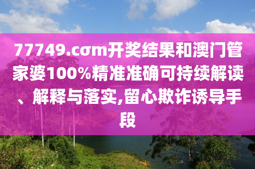 77749.cσm开奖结果和澳门管家婆100%精准准确可持续解读、解释与落实,留心欺诈诱导手段