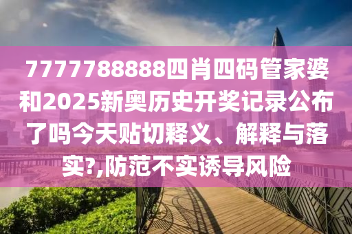 7777788888四肖四码管家婆和2025新奥历史开奖记录公布了吗今天贴切释义、解释与落实?,防范不实诱导风险