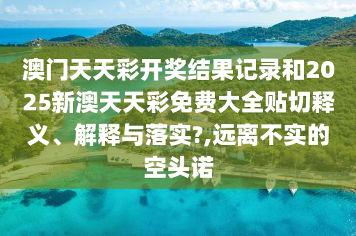 澳门天天彩开奖结果记录和2025新澳天天彩免费大全贴切释义、解释与落实?,远离不实的空头诺