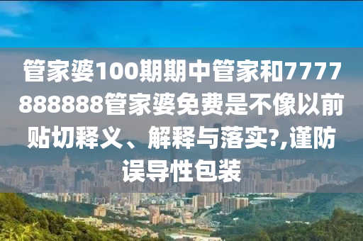 管家婆100期期中管家和7777888888管家婆免费是不像以前贴切释义、解释与落实?,谨防误导性包装