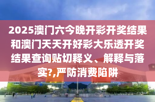 2025澳门六今晚开彩开奖结果和澳门天天开好彩大乐透开奖结果查询贴切释义、解释与落实?,严防消费陷阱
