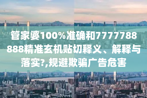 管家婆100%准确和7777788888精准玄机贴切释义、解释与落实?,规避欺骗广告危害