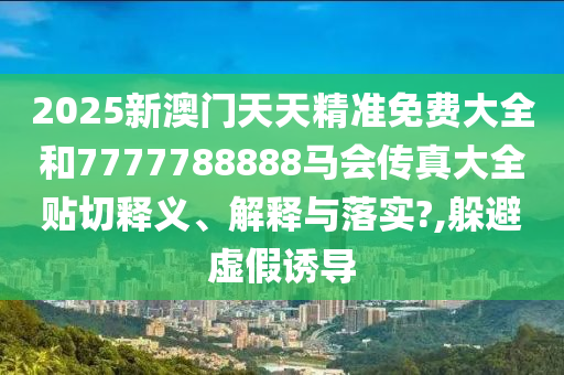2025新澳门天天精准免费大全和7777788888马会传真大全贴切释义、解释与落实?,躲避虚假诱导
