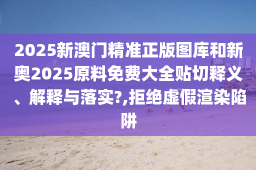 2025新澳门精准正版图库和新奥2025原料免费大全贴切释义、解释与落实?,拒绝虚假渲染陷阱