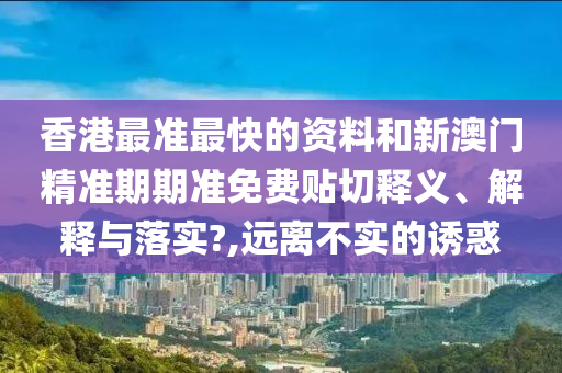 香港最准最快的资料和新澳门精准期期准免费贴切释义、解释与落实?,远离不实的诱惑