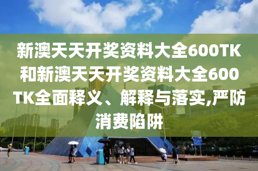 新澳天天开奖资料大全600TK和新澳天天开奖资料大全600TK全面释义、解释与落实,严防消费陷阱