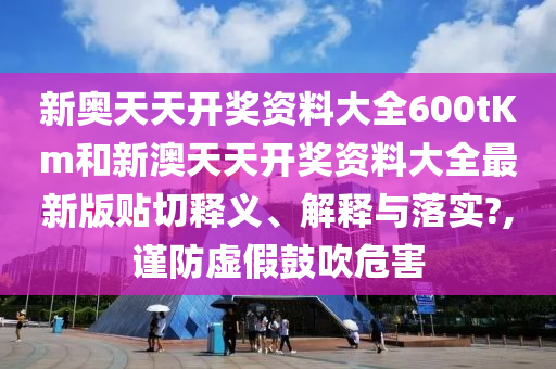 新奥天天开奖资料大全600tKm和新澳天天开奖资料大全最新版贴切释义、解释与落实?,谨防虚假鼓吹危害